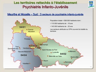 Les territoires rattachés à l’établissement
                 Psychiatrie Infanto-Juvénile
Meurthe et Moselle – Sud : 3 secteurs de psychiatrie infanto-juvénile

                                                        Population totale = 558 000 habitants dont :
                                                        • 115 000 habitants de – 16 ans
                                                        • 145 000 habitants de – 20 ans
             54I01
                        Pont-à-                         Les secteurs attribués au CPN couvrent la totalité du
                        Mousson                         territoire



                   Pompey


                                       Seichamps
         Toul               NANCY
Dommartin-les-    Vandoeuvre      Jarville
   Toul                                      Saint Nicolas de Port
             Neuves-Maisons                                                        Blâmont
                                                           Lunéville
                                                                       54I02
               54I04                                  Blainville sur l'eau           Badonviller

                                              Bayon
                                                                             Baccarat
                 Vézelise
                                                                                                                14
 