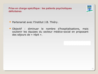 Prise en charge spécifique : les patients psychotiques
déficitaires



   Partenariat avec l’Institut J.B. Thiéry.

   Objectif : diminuer le nombre d’hospitalisations, mais
    soutenir les équipes du secteur médico-social en proposant
    des séjours de « répit ».




                                                                 20
 