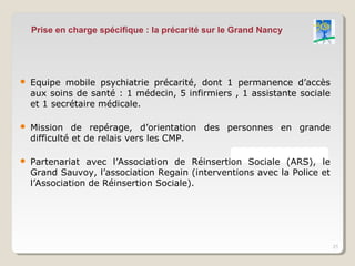 Prise en charge spécifique : la précarité sur le Grand Nancy




   Equipe mobile psychiatrie précarité, dont 1 permanence d’accès
    aux soins de santé : 1 médecin, 5 infirmiers , 1 assistante sociale
    et 1 secrétaire médicale.

   Mission de repérage, d’orientation des personnes en grande
    difficulté et de relais vers les CMP.

   Partenariat avec l’Association de Réinsertion Sociale (ARS), le
    Grand Sauvoy, l’association Regain (interventions avec la Police et
    l’Association de Réinsertion Sociale).




                                                                          21
 