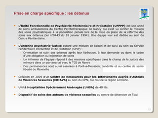 Prise en charge spécifique : les détenus

   L’Unité Fonctionnelle de Psychiatrie Pénitentiaire et Probatoire (UFPPP) est une unité
    de soins ambulatoires du Centre Psychothérapique de Nancy qui s’est vu confier la mission
    des soins psychiatriques à la population pénale lors de la mise en place de la réforme des
    soins aux détenus (loi n°9443 du 18 janvier 1994). Une équipe leur est dédiée au sein du
    Centre Pénitentiaire.

   L’antenne psychiatrie-justice assure une mission de liaison et de suivi au sein du Service
    Pénitentiaire d’Insertion et de Probation (SPIP) :
     ◦ Orientation et suivi des détenus après leur libération, à leur demande ou dans le cadre
       d’une obligation ou injonction de soins
     ◦ Un infirmier de l’équipe répond à des missions spécifiques dans le champ de la justice des
       mineurs dans un partenariat avec le TGI de Nancy
     ◦ Des permanences sont aussi assurées à Pont-à-Mousson, Lunéville et au centre de semi-
       liberté de Maxéville

   Création en 2009 d’un Centre de Ressources pour les Intervenants auprès d’Auteurs
    de Violences Sexuelles (CRIAVS) au sein du CPN, qui couvre la région Lorraine.

   Unité Hospitalière Spécialement Aménagée (UHSA) de 40 lits.

   Dispositif de soins des auteurs de violence sexuelles au centre de détention de Toul.




                                                                                                    22
 