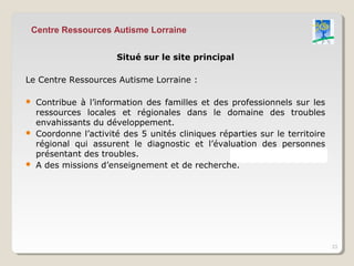 Centre Ressources Autisme Lorraine


                       Situé sur le site principal

Le Centre Ressources Autisme Lorraine :

   Contribue à l’information des familles et des professionnels sur les
    ressources locales et régionales dans le domaine des troubles
    envahissants du développement.
   Coordonne l’activité des 5 unités cliniques réparties sur le territoire
    régional qui assurent le diagnostic et l’évaluation des personnes
    présentant des troubles.
   A des missions d’enseignement et de recherche.




                                                                              23
 