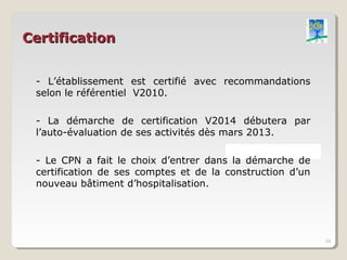Certification


 - L’établissement est certifié avec recommandations
 selon le référentiel V2010.

 - La démarche de certification V2014 débutera par
 l’auto-évaluation de ses activités dès mars 2013.

 - Le CPN a fait le choix d’entrer dans la démarche de
 certification de ses comptes et de la construction d’un
 nouveau bâtiment d’hospitalisation.




                                                           24
 