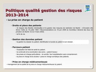 Politique qualité gestion des risques
2013-2014
- La prise en charge du patient

     - Droits et place des patients
            - le respect des libertés individuelles et la gestion des mesures de restriction de liberté – (Circulaire dite
            Simon Veille du 19 juillet 1993 / Recommandations du 18 juin 2009 du Contrôleur Général des lieux de
            privation de liberté / loi du 4 mars 2002).
            - la fin de vie.


     - Gestion des données patient
            - la gestion du dossier du patient, identification et accès du patient à son dossier.


     - Parcours patient
            - l’évaluation de l’état de santé du patient.
            - la continuité et la coordination des soins – patient traceur.
            - les prises en charge particulières – le suicide / les hospitalisation sans consentement.
            - la prise en charge de la douleur / prise en charge somatique des patients.


     - Prise en charge médicamenteuse
- management de la qualité de la prise en charge médicamenteuse du patient.
                                                                                                                      26
 