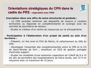 Orientations stratégiques du CPN dans le
   cadre du PRS – négociation avec l’ARS
- Inscription dans une offre de soins structurée et graduée :
    - Le CPN souhaite renforcer ses dispositifs de recours à vocation
    territoriale ou régionale en complémentarité et synergie avec les
    activités de psychiatrie de secteur.
    - Etudier la création d’un centre de ressources sur la schizophrénie.

- Participation à l’élaboration d’un projet de santé au sein d’un
territoire :
    - Préparer, en lien avec le CHU de Nancy, le rattachement du G06 au
    CPN.
    - Développer l’ensemble des complémentarités entre le CPN et le CH
    de Saint-Nicolas de Port ; constituer un GCS de gestion partagée
    d’activités support.
    - Etudier les modalités d’une extension capacitaire de l’UAUP de 8 à 15
    lits afin de permettre des hospitalisations de brève durée, soit 72 H en
    moyenne avec un maximum de 15 jours.
                                                                          27
 