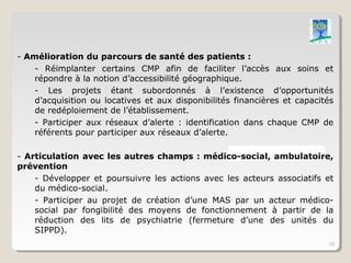 - Amélioration du parcours de santé des patients :
    - Réimplanter certains CMP afin de faciliter l’accès aux soins et
    répondre à la notion d’accessibilité géographique.
    - Les projets étant subordonnés à l’existence d’opportunités
    d’acquisition ou locatives et aux disponibilités financières et capacités
    de redéploiement de l’établissement.
    - Participer aux réseaux d’alerte : identification dans chaque CMP de
    référents pour participer aux réseaux d’alerte.

- Articulation avec les autres champs : médico-social, ambulatoire,
prévention
    - Développer et poursuivre les actions avec les acteurs associatifs et
    du médico-social.
    - Participer au projet de création d’une MAS par un acteur médico-
    social par fongibilité des moyens de fonctionnement à partir de la
    réduction des lits de psychiatrie (fermeture d’une des unités du
    SIPPD).
                                                                           28
 