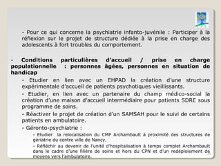 - Pour ce qui concerne la psychiatrie infanto-juvénile : Participer à la
    réflexion sur le projet de structure dédiée à la prise en charge des
    adolescents à fort troubles du comportement.

-  Conditions     particulières     d’accueil  /    prise     en   charge
populationnelle     : personnes âgées, personnes en situation de
handicap
   - Etudier en lien avec un EHPAD la création d’une structure
   expérimentale d’accueil de patients psychotiques vieillissants.
   - Etudier, en lien avec un partenaire du champ médico-social la
   création d’une maison d’accueil intermédiaire pour patients SDRE sous
   programme de soins.
   - Réactiver le projet de création d’un SAMSAH pour le suivi de certains
   patients en ambulatoire.
   - Géronto-psychiatrie :
        - Etudier la relocalisation du CMP Archambault à proximité des structures de
        gériatrie du centre ville de Nancy.
        - Réfléchir au devenir de l’unité d’hospitalisation à temps complet Archambault
        dans le cadre d’une filière de soins et hors du CPN et d’un redéploiement de
                                                                                     29
        moyens vers l’ambulatoire.
 