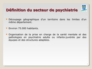 Définition du secteur de psychiatrie

   Découpage géographique d’un territoire dans les limites d’un
    même département.

   Environ 75.000 habitants.

   Organisation de la prise en charge de la santé mentale et des
    pathologies en psychiatrie adulte ou infanto-juvénile par des
    équipes et des structures adaptées.




                                                                    3
 