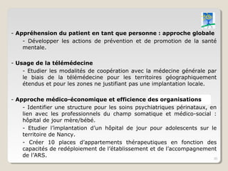 - Appréhension du patient en tant que personne : approche globale
    - Développer les actions de prévention et de promotion de la santé
    mentale.

- Usage de la télémédecine
    - Etudier les modalités de coopération avec la médecine générale par
    le biais de la télémédecine pour les territoires géographiquement
    étendus et pour les zones ne justifiant pas une implantation locale.

- Approche médico-économique et efficience des organisations
    - Identifier une structure pour les soins psychiatriques périnataux, en
    lien avec les professionnels du champ somatique et médico-social :
    hôpital de jour mère/bébé.
    - Etudier l’implantation d’un hôpital de jour pour adolescents sur le
    territoire de Nancy.
    - Créer 10 places d’appartements thérapeutiques en fonction des
    capacités de redéploiement de l’établissement et de l’accompagnement
    de l’ARS.                                                             30
 