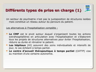 Différents types de prise en charge (1)

Un secteur de psychiatrie n’est pas la juxtaposition de structures isolées
  mais constitue un réseau autour du parcours du patient.

Les alternatives à l’hospitalisation complète :

   Le CMP est le pivot autour duquel s’organisent toutes les actions
    extrahospitalières en articulation avec l’hospitalisation et s’élaborent
    tous les projets de structures alternatives pour éviter l’hospitalisation,
    réduire sa durée et réinsérer le patient.
   Les hôpitaux (HJ) assurent des soins individualisés et intensifs de
    jour, le cas échéant à temps partiel.
   Le centre d’accueil thérapeutique à temps partiel (CATTP) vise
    au maintien d’une certaine autonomie.




                                                                                 4
 