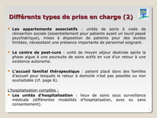 Différents types de prise en charge (2)
   Les appartements associatifs : unités de soins à visée de
    réinsertion sociale (essentiellement pour patients ayant un lourd passé
    psychiatrique), mises à disposition de patients pour des durées
    limitées, nécessitant une présence importante de personnel soignant.

   Le centre de post-cure : unité de moyen séjour destinée après la
    phase aigue à une poursuite de soins actifs en vue d’un retour à une
    existence autonome.

   L’accueil familial thérapeutique : patient placé dans des familles
    d’accueil pour lesquels le retour à domicile n’est pas possible ou non
    souhaitable (cf. page 6).

L’hospitalisation complète :
 Les unités d’hospitalisation : lieux de soins sous surveillance
   médicale (différentes modalités d’hospitalisation, avec ou sans
   consentement).
                                                                              5
 