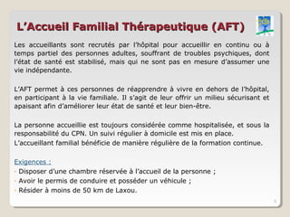 L’Accueil Familial Thérapeutique (AFT)
Les accueillants sont recrutés par l’hôpital pour accueillir en continu ou à
temps partiel des personnes adultes, souffrant de troubles psychiques, dont
l’état de santé est stabilisé, mais qui ne sont pas en mesure d’assumer une
vie indépendante.

L’AFT permet à ces personnes de réapprendre à vivre en dehors de l’hôpital,
en participant à la vie familiale. Il s’agit de leur offrir un milieu sécurisant et
apaisant afin d’améliorer leur état de santé et leur bien-être.

La personne accueillie est toujours considérée comme hospitalisée, et sous la
responsabilité du CPN. Un suivi régulier à domicile est mis en place.
L’accueillant familial bénéficie de manière régulière de la formation continue.

Exigences :
◦ Disposer d’une chambre réservée à l’accueil de la personne ;
◦ Avoir le permis de conduire et posséder un véhicule ;
◦ Résider à moins de 50 km de Laxou.
                                                                                      6
 