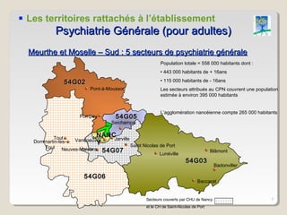  Les territoires rattachés à l’établissement
            Psychiatrie Générale (pour adultes)
  Meurthe et Moselle – Sud : 5 secteurs de psychiatrie générale
                                                           Population totale = 558 000 habitants dont :
                                                           • 443 000 habitants de + 16ans

               54G02                                       • 115 000 habitants de - 16ans
                          Pont-à-Mousson                   Les secteurs attribués au CPN couvrent une population
                                                           estimée à environ 395 000 habitants


                                                           L’agglomération nancéienne compte 265 000 habitants
                      Pompey            54G05
                                       Seichamps
                                 G01




          Toul
                             NANC
                           NANC
                         54G04
                  Vandoeuvre    Jarville
   Dommartin-les-          Y             Saint Nicolas de Port
      Toul Neuves-Maisons
                             54G07                     Lunéville
                                                                                       Blâmont

                                                                         54G03
                                                                                        Badonviller

                        54G06
                                                                               Baccarat


                                                   Secteurs couverts par CHU de Nancy                        7
                                                   et le CH de Saint-Nicolas de Port
 