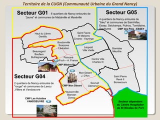 Territoire de la CUGN (Communauté Urbaine du Grand Nancy)

  Secteur G01 : 6 quartiers de Nancy entourés de                                   Secteur G05 :
         "jaune" et communes de Malzéville et Maxéville
                                                                           4 quartiers de Nancy entourés de
                                                                           "bleu" et communes de Saint-Max,
                                                                           Essey, Seichamps, Pulnoy, Tomblaine,
                                                                           Saulxures       CMP des Prés - ESSEY
                Haut du Lièvre                      Saint Fiacre
                   Gentilly                         III Maisons
                                                 Crosne - Vayringe
                                   Boudonville
                                    Scarpone
                                    Libération             Léopold                   Stanislas
              Beauregard                                  Ville Vieille              Meurthe
                Bouflers
             Buthégnemont              Poincaré
                                                                    Centre Ville
                                    Foch – A. France
                                                                    Charles III
                                   CMP Médreville


                                                        Mon Désert
Secteur G04 :                                            J. D'Arc                     Saint Pierre
                                                                                        René II
2 quartiers de Nancy entourés de                                 Saurupt              Bonsecours
"rouge" et communes de Laxou           CMP Mon Désert          Clémenceau
,Villers et Vandoeuvre
                                         Haussonville
                                          Blandan
        CMP Les Hulottes                   Donop
         VANDOEUVRE                                                                       Secteur dépendant
                                                                                         du Centre Hospitalier
                                                                                         de St Nicolas de Port
 