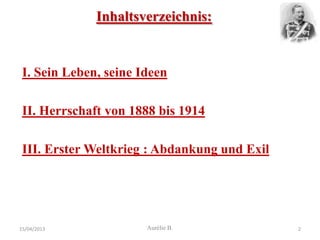 Inhaltsverzeichnis:


 I. Sein Leben, seine Ideen

 II. Herrschaft von 1888 bis 1914

 III. Erster Weltkrieg : Abdankung und Exil




15/04/2013             Aurélie B.             2
 