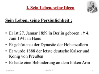 I. Sein Leben, seine Ideen

Sein Leben, seine Persönlichkeit :

• Er ist 27. Januar 1859 in Berlin geboren ; † 4.
  Juni 1941 in Haus
• Er gehörte zu der Dynastie der Hohenzollern
• Er wurde 1888 der letzte deutsche Kaiser und
  König von Preußen
• Er hatte eine Behinderung an dem linken Arm
15/04/2013             Aurélie B.                   3
 