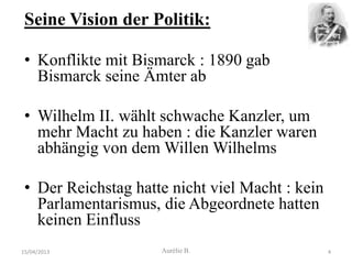 Seine Vision der Politik:

 • Konflikte mit Bismarck : 1890 gab
   Bismarck seine Ämter ab

 • Wilhelm II. wählt schwache Kanzler, um
   mehr Macht zu haben : die Kanzler waren
   abhängig von dem Willen Wilhelms

 • Der Reichstag hatte nicht viel Macht : kein
   Parlamentarismus, die Abgeordnete hatten
   keinen Einfluss
15/04/2013           Aurélie B.                  4
 