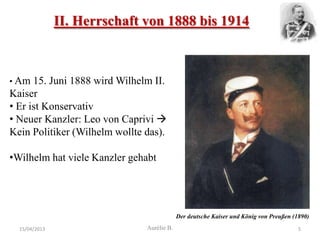 II. Herrschaft von 1888 bis 1914



• Am  15. Juni 1888 wird Wilhelm II.
Kaiser
• Er ist Konservativ
• Neuer Kanzler: Leo von Caprivi 
Kein Politiker (Wilhelm wollte das).

•Wilhelm hat viele Kanzler gehabt




                                            Der deutsche Kaiser und König von Preußen (1890)
  15/04/2013                   Aurélie B.                                               5
 