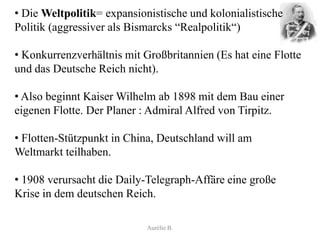 • Die Weltpolitik= expansionistische und kolonialistische
Politik (aggressiver als Bismarcks “Realpolitik“)

• Konkurrenzverhältnis mit Großbritannien (Es hat eine Flotte
und das Deutsche Reich nicht).

• Also beginnt Kaiser Wilhelm ab 1898 mit dem Bau einer
eigenen Flotte. Der Planer : Admiral Alfred von Tirpitz.

• Flotten-Stützpunkt in China, Deutschland will am
Weltmarkt teilhaben.

• 1908 verursacht die Daily-Telegraph-Affäre eine große
Krise in dem deutschen Reich.

                            Aurélie B.
 