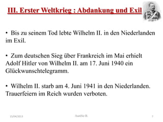 III. Erster Weltkrieg : Abdankung und Exil


• Bis zu seinem Tod lebte Wilhelm II. in den Niederlanden
im Exil.

• Zum deutschen Sieg über Frankreich im Mai erhielt
Adolf Hitler von Wilhelm II. am 17. Juni 1940 ein
Glückwunschtelegramm.

• Wilhelm II. starb am 4. Juni 1941 in den Niederlanden.
Trauerfeiern im Reich wurden verboten.


 15/04/2013               Aurélie B.                       7
 