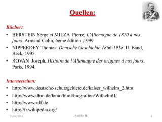 Quellen:

Bücher:
• BERSTEIN Serge et MILZA Pierre, L'Allemagne de 1870 à nos
  jours, Armand Colin, 6ème édition ,1999
• NIPPERDEY Thomas, Deutsche Geschichte 1866-1918, II. Band,
  Beck, 1995
• ROVAN Joseph, Histoire de l’Allemagne des origines à nos jours,
  Paris, 1994.

Internetseiten:
• http://www.deutsche-schutzgebiete.de/kaiser_wilhelm_2.htm
• http://www.dhm.de/lemo/html/biografien/WilhelmII/
• http://www.zdf.de
• http://fr.wikipedia.org/
 15/04/2013                     Aurélie B.                          8
 