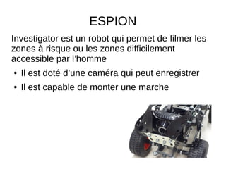 ESPION
Investigator est un robot qui permet de filmer les
zones à risque ou les zones difficilement
accessible par l’homme
● Il est doté d’une caméra qui peut enregistrer
● Il est capable de monter une marche
ne