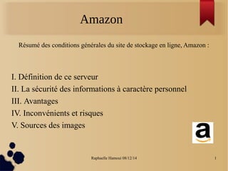 Amazon 
Résumé des conditions générales du site de stockage en ligne, Amazon : 
I. Définition de ce serveur 
II. La sécurité des informations à caractère personnel 
III. Avantages 
IV. Inconvénients et risques 
V. Sources des images 
Raphaelle Hamoui 08/12/14 1 
 