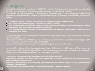  Rongeurs :
Depuis plusieurs années, les spécialistes de RAT DOWN travaillent dans le secteur de la dératisation, conçoivent et
fabriquent une grande gamme de produits en collaboration avec le bureau d’étude Européen.
Pour répondre aux exigences sanitaires et de maîtrise des risques concernant l’hygiène alimentaire (H.A.C.C.P), des
techniques et méthodologies plus efficaces et plus écologiques ont été développées, leur efficacité a été largement
prouvée.

RAT DOWN vous présente, ci-dessous, quelques unes des solutions techniques mises en œuvre :
    Nos chasse- rongeurs émettent ondes ultrasoniques ou ondes sismiques.
    Dans le cas des ondes ultrasoniques, on parle d’ondes qui ne sont pas audibles par l’homme et par les animaux
    domestiques, mais sont très douloureuses pour les rongeurs.
    Dans le cas des vibrations sismiques, on parle de signaux de basse fréquence qui poussent les souris et les rats à
    abandonner leurs terriers.

Les deux systèmes provoquent un déséquilibre des fonctions biologiques des rongeurs, c'est-à-dire manger, dormir, se
reproduire, se déplacer, etc.…
Selon des études effectuées aux États-Unis, une souris mange journellement une quantité de nourriture égale à 10%
de son poids ; tandis qu’un rat peut en ingérer jusqu’à 100%.
Les souris et les rats provoquent un double dommage : ils mangent, mais aussi contaminent.

Les souris et les rats sont très sensibles aux signaux sismiques de fréquences variables, parce qu’ils provoquent un
trouble nerveux qui les dérangent, déséquilibrent et désorientent ; en conséquence les souris et les rats sont poussés
à évacuer leurs territoires et de cette façon ils ne peuvent pas se reproduire.

Ce phénomène provoque un arrêt d’activité dans une courte période de temps.
Fréquemment, le premier effet visible sur les rats et les souris est un comportement anomal : inhibitions nerveuses,
absence de vivacité, inappétence, etc.…
Pendant un certain temps on pourrait observer une augmentation des rongeurs parce qu’ils sont sensibilisés et ils
s’échappent sans destination.
Très rapidement, ils quittent totalement et définitivement toutes les zones ainsi protégées.
 
