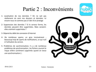 09/01/2015 Auteur : Anonyme 3/5
Partie 2 : Inconvénients
1- Localisation de nos données ? On ne sait pas
réellement où vont nos dossiers et données. Ici
encore nous ne sommes pas à l'abri d'un piratage
2- Suppression des données ? Si le serveur ferme, les
données peuvent être supprimées. Mais seraient-
elles vraiment supprimées ?
3- Dépend du débit de connexion d'internet
4- De nombreux spams; un gros inconvénient ,
beaucoup trop de spams de notifications, ce qui nuit
à l'utilisation du service.
5- Problèmes de synchronisation; il y a de nombreux
problèmes de synchronisation ; les fichiers courent le
risque d'être carrément supprimés quand on lance
une synchronisation ) .
 