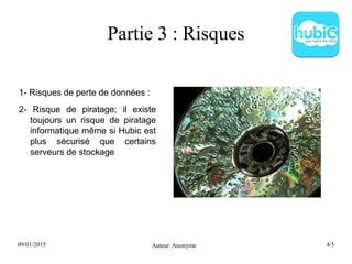 09/01/2015 Auteur: Anonyme 4/5
Partie 3 : Risques
1- Risques de perte de données :
2- Risque de piratage; il existe
toujours un risque de piratage
informatique même si Hubic est
plus sécurisé que certains
serveurs de stockage
 