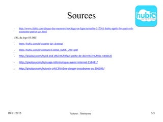 09/01/2015 Auteur : Anonyme 5/5
Sources
● http://www.clubic.com/disque-dur-memoire/stockage-en-ligne/actualite-517561-hubic-apple-forcerait-ovh-
soumettre-patriot-act.html
URL du logo HUBIC
● https://hubic.com/fr/securite-des-donnees
● https://hubic.com/fr/contracts/Contrat_hubiC_2014.pdf
● http://pixabay.com/fr/cd-dvd-d%C3%A9faut-perte-de-donn%C3%A9es-443032/
● http://pixabay.com/fr/nuage-informatique-avenir-internet-158481/
● http://pixabay.com/fr/croix-cr%C3%A2ne-danger-crossbones-os-296395/
 