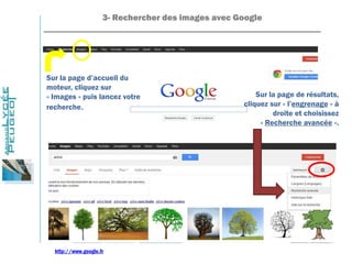 3- Rechercher des images avec Google
_______________________________________________________________
Sur la page d’accueil du
moteur, cliquez sur
« Images » puis lancez votre
recherche.
Sur la page de résultats,
cliquez sur « l’engrenage » à
droite et choisissez
« Recherche avancée ».
http://www.google.fr
 