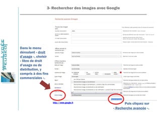 3- Rechercher des images avec Google
_______________________________________________________________
http://www.google.fr
Dans le menu
déroulant « droit
d’usage », choisir
« libre de droit
d’usage ou de
distribution, y
compris à des fins
commerciales ».
Puis cliquez sur
« Recherche avancée ».
 