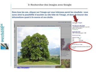 3- Rechercher des images avec Google
_______________________________________________________________
Dans tous les cas, cliquez sur l’image qui vous intéresse parmi les résultats : vous
aurez ainsi la possibilité d’accéder au site hôte de l’image, et donc de trouver des
informations quant à la source et aux droits.
http://www.google.fr
 