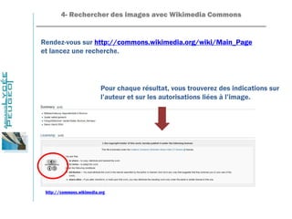 4- Rechercher des images avec Wikimedia Commons
_______________________________________________________________
Rendez-vous sur http://commons.wikimedia.org/wiki/Main_Page
et lancez une recherche.
Pour chaque résultat, vous trouverez des indications sur
l’auteur et sur les autorisations liées à l’image.
http://commons.wikimedia.org
 