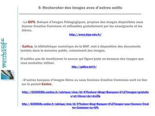 5- Rechercher des images avec d’autres outils
_______________________________________________________________
- La BIPS, Banque d’Images Pédagogiques, propose des images disponibles sous
licence Creative Commons et utilisables gratuitement par les enseignants et les
élèves.
http://www.bips-edu.fr/
- Gallica, la bibliothèque numérique de la BNF, met à disposition des documents
tombés dans le domaine public, notamment des images.
N’oubliez pas de mentionner la source qui figure juste en-dessous des images que
vous souhaitez utiliser.
http://gallica.bnf.fr/
- D’autres banques d’images libres ou sous licences Creative Commons sont en lien
sur le portail Esidoc.
http://0250058c.esidoc.fr/rubrique/view/id/4?feature=&tag=Banques+d%27images+gratuite
s+et+libres+de+droits
http://0250058c.esidoc.fr/rubrique/view/id/4?feature=&tag=Banques+d%27images+sous+licences+Creat
ive+Commons+ou+GPL
 