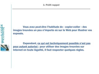 1- Petit rappel
_______________________________________________________________
Vous avez peut-être l’habitude de « copier-coller » des
images trouvées un peu n’importe où sur le Web pour illustrer vos
exposés.
Cependant, ce qui est techniquement possible n’est pas
pour autant autorisé : pour utiliser des images trouvées sur
Internet en toute légalité, il faut respecter quelques règles.
 