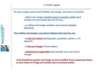 1- Petit rappel
_______________________________________________________________
Si vous ne payez pas le droit d’utiliser une image, vous devez en priorité :
- utiliser des images tombées dans le domaine public (dont
l’auteur est mort depuis plus de 70 ans) ;
- ou utiliser des images publiées sous licence Creative
Commons.
Pour utiliser ces images, vous devez indiquer dans tous les cas :
- le nom de l’auteur (photographe, graphiste, peintre…) s’il
apparaît ;
- le titre de l’image s’il est indiqué ;
- l’adresse de la page Web dans laquelle vous avez trouvé
l’image.
Il est interdit de recadrer une image ou de la modifier d’une quelconque façon,
et cela même si l’image est tombée dans le domaine public.
 