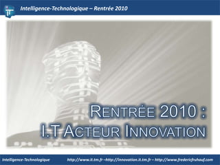 Intelligence-Technologique – Rentrée 2010 Rentrée 2010 : I.T Acteur Innovation  http://www.it.tm.fr –http://innovation.it.tm.fr – http://www.fredericfruhauf.com Intelligence-Technologique  