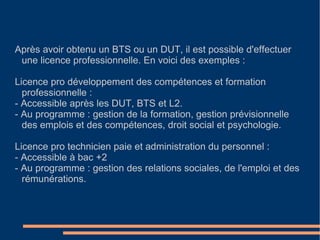 Après avoir obtenu un BTS ou un DUT, il est possible d'effectuer une licence professionnelle. En voici des exemples :  Licence pro développement des compétences et formation professionnelle :  - Accessible après les DUT, BTS et L2.  - Au programme : gestion de la formation, gestion prévisionnelle des emplois et des compétences, droit social et psychologie. Licence pro technicien paie et administration du personnel : - Accessible à bac +2  - Au programme : gestion des relations sociales, de l'emploi et des rémunérations. 
