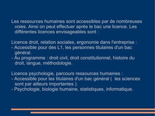 Les ressources humaines sont accessibles par de nombreuses voies. Ainsi on peut effectuer après le bac une licence. Les différentes licences envisageables sont : Licence droit, relation sociales, ergonomie dans l'entreprise : - Accessible pour des L1, les personnes titulaires d'un bac général. - Au programme : droit civil, droit constitutionnel, histoire du droit, langue, méthodologie. Licence psychologie, parcours ressources humaines : - Accessible pour les titulaires d'un bac général (  les sciences sont par ailleurs importantes ). - Psychologie, biologie humaine, statistiques, informatique. 