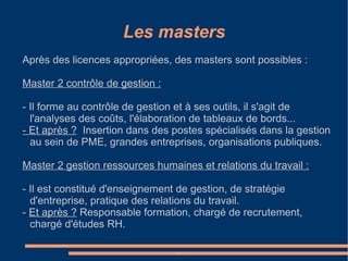 Après des licences appropriées, des masters sont possibles :  Master 2 contrôle de gestion : - Il forme au contrôle de gestion et à ses outils, il s'agit de l'analyses des coûts, l'élaboration de tableaux de bords...  - Et après ?   Insertion dans des postes spécialisés dans la gestion au sein de PME, grandes entreprises, organisations publiques. Master 2 gestion ressources humaines et relations du travail : 