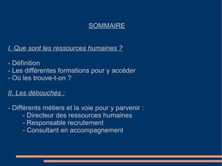 SOMMAIRE   I. Que sont les ressources humaines ? - Définition - Les différentes formations pour y accéder - Où les trouve-t-on ? II. Les débouchés : - Différents métiers et la voie pour y parvenir : - Directeur des ressources humaines - Responsable recrutement - Consultant en accompagnement 