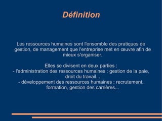 Définition Les ressources humaines sont l'ensemble des pratiques de gestion, de management que l'entreprise met en œuvre afin de mieux s'organiser. Elles se divisent en deux parties : - l'administration des ressources humaines : gestion de la paie, droit du travail... - développement des ressources humaines : recrutement, formation, gestion des carrières... 