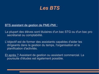 Les BTS BTS assistant de gestion de PME-PMI : La plupart des élèves sont titulaires d'un bac STG ou d'un bac pro secrétariat ou comptabilité. L'objectif est de former des assistants capables d'aider les dirigeants dans la gestion du temps, l'organisation et la planification d'activités.  Et après ?  Assistant de gestion ou assistant commercial. La poursuite d'études est également possible. 