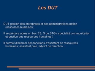 Les DUT DUT gestion des entreprises et des administrations option ressources humaines : Il se prépare après un bac ES, S ou STG ( spécialité communication et gestion des ressources humaines ) Il permet d'exercer des fonctions d'assistant en ressources humaines, assistant paie, adjoint de direction...  