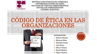 CÓDIGO DE ÉTICA EN LAS
ORGANIZACIONES
INTEGRANTES:
 Roberta Ofanelli
 Manines Valles
 Heleakny Acosta
 Alex Flores
 Moin el Chaera
 Ramfis Medina
 Eliezer Pacheco
REPÚBLICA BOLIVARIANA DE VENEZUELA
UNIVERSIDAD ALONSO DE OJEDA
FACULTAD DE CIENCIAS ADMINISTRATIVAS
ESCUELA DE ADMINISTRACIÓN
CÁTEDRA: ELECTIVA I
 