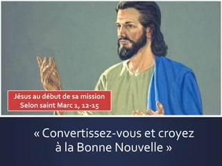 « Convertissez-vous et croyez
à la Bonne Nouvelle »
Jésus au début de sa mission
Selon saint Marc 1, 12-15
 