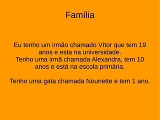 Família
Eu tenho um irmão chamado Vítor que tem 19
anos e esta na universidade.
Tenho uma irmã chamada Alexandra, tem 10
anos e está na escola primária.
Tenho uma gata chamada Nounette e tem 1 ano.
 