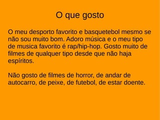 O que gosto
O meu desporto favorito e basquetebol mesmo se
não sou muito bom. Adoro música e o meu tipo
de musica favorito é rap/hip-hop. Gosto muito de
filmes de qualquer tipo desde que não haja
espíritos.
Não gosto de filmes de horror, de andar de
autocarro, de peixe, de futebol, de estar doente.
 
