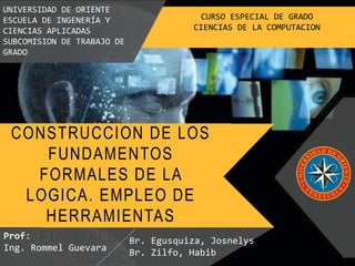 CONSTRUCCION DE LOS
FUNDAMENTOS
FORMALES DE LA
LOGICA. EMPLEO DE
HERRAMIENTAS
FORMALES DE LA
LOGICA.
UNIVERSIDAD DE ORIENTE
ESCUELA DE INGENERÍA Y
CIENCIAS APLICADAS
SUBCOMISION DE TRABAJO DE
GRADO
CURSO ESPECIAL DE GRADO
CIENCIAS DE LA COMPUTACION
Prof:
Ing. Rommel Guevara
Br. Egusquiza, Josnelys
Br. Zilfo, Habib
 